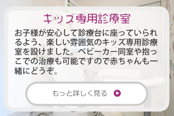 キッズ専用診療室：お子様が安心して診療台に座っていられるよう、楽しい雰囲気のキッズ専用診療室を設けました。
小さい頃から歯科医院でサポートを受けることで、むし歯のないお口にしてあげることができます。高濃度フッ素塗布無料。また、ベビーカー同室や抱っこでの治療も可能ですので赤ちゃんも一緒にどうぞ。