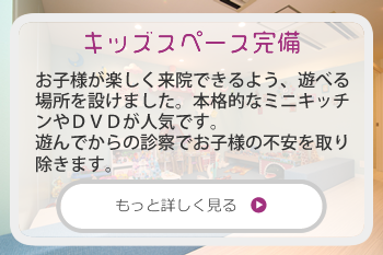 キッズスペース完備：お子様が楽しく来院できるよう、遊べる場所を設けました。本格的なミニキッチンやＤＶＤが人気です。
遊んでからの診察でお子様の不安を取り除きます。